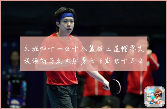 文班四十一分十八篮板三盖帽零失误领衔马刺大胜勇士卡斯尔十五分赛场复盘战术观察：最新赛事动态与深度分析