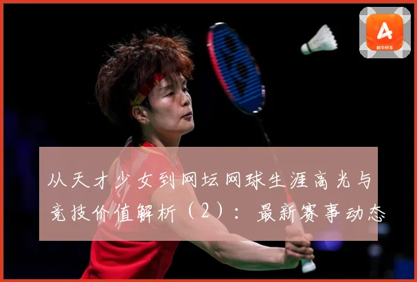 从天才少女到网坛网球生涯高光与竞技价值解析（2）：最新赛事动态与深度分析