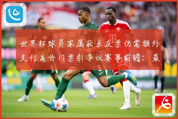 世界杯球员家属获亲友票仍需额外支付高价门票引争议赛事前瞻：最新赛事动态与深度分析