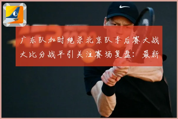 广东队加时绝杀北京队季后赛大战大比分战平引关注赛场复盘：最新赛事动态与深度分析