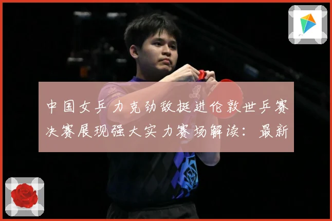 中国女乒力克劲敌挺进伦敦世乒赛决赛展现强大实力赛场解读：最新赛事动态与深度分析