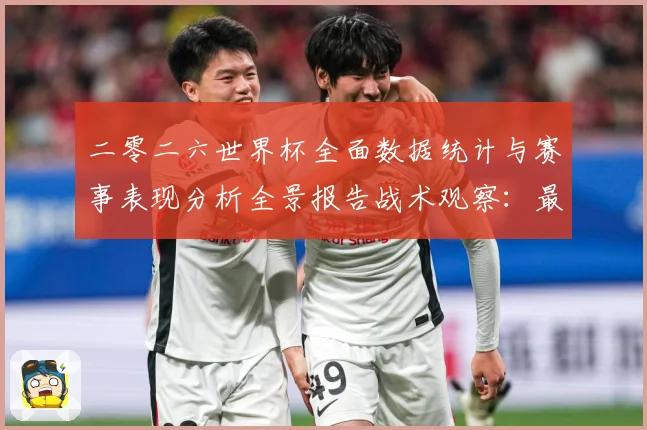 二零二六世界杯全面数据统计与赛事表现分析全景报告战术观察：最新赛事动态与深度分析