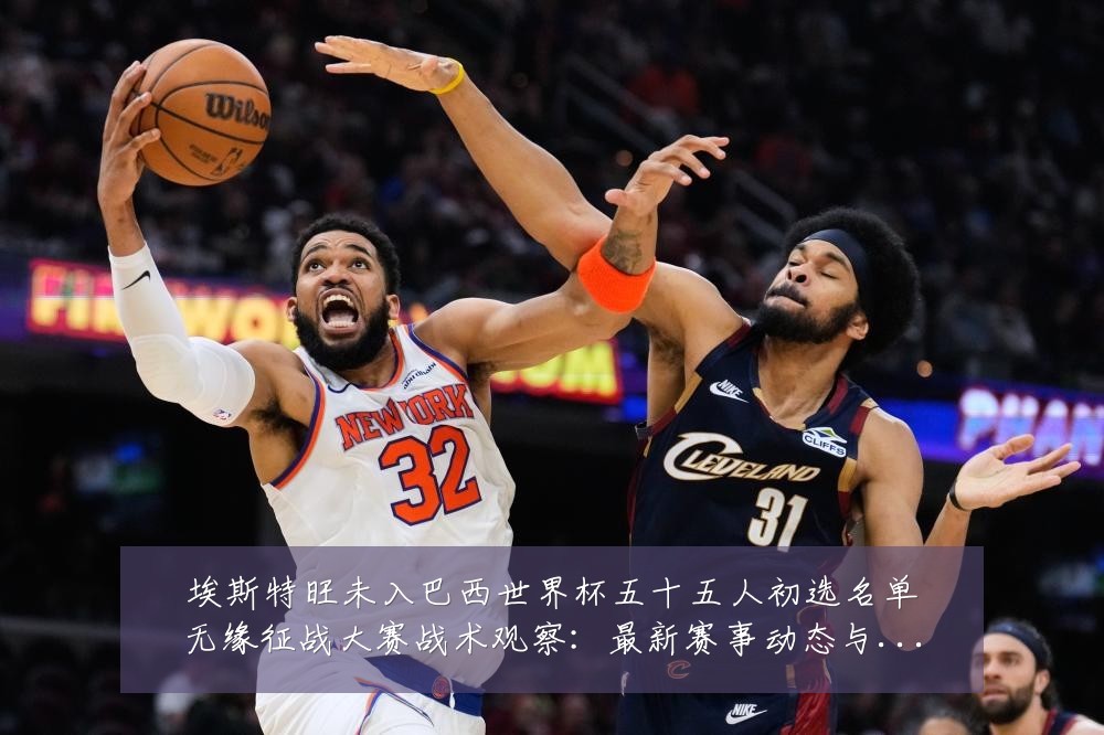 埃斯特旺未入巴西世界杯五十五人初选名单无缘征战大赛战术观察:最新赛事动态与深度分析