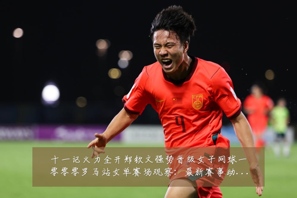 十一记火力全开郑钦文强势晋级女子网球一零零零罗马站女单赛场观察:最新赛事动态与深度分析