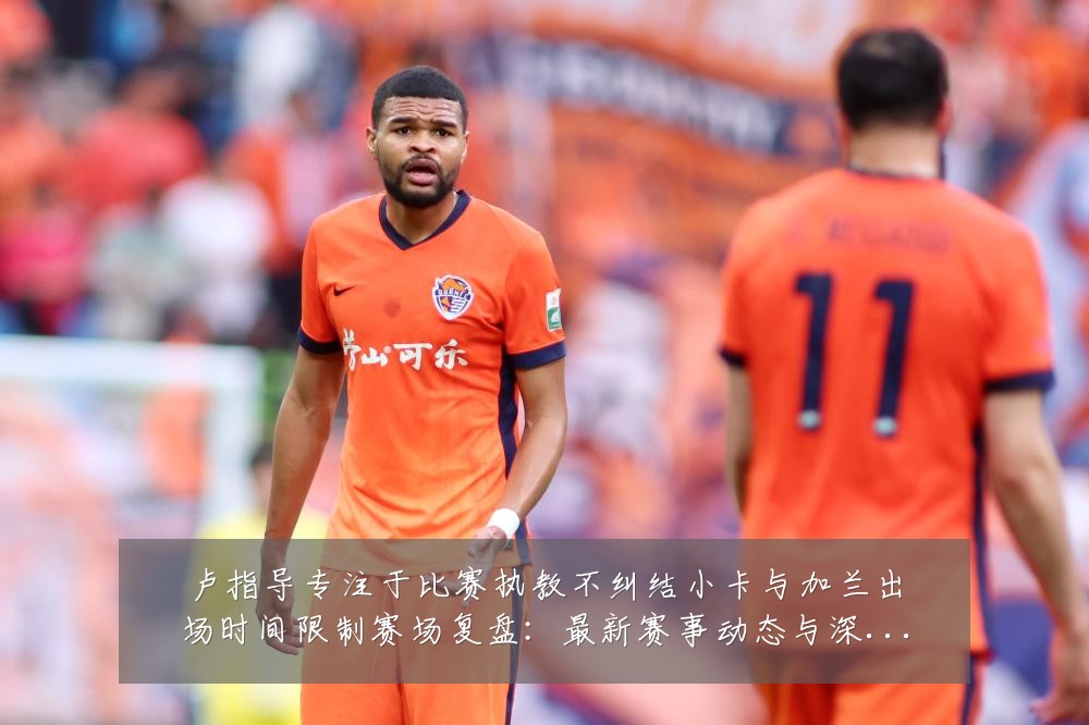 卢指导专注于比赛执教不纠结小卡与加兰出场时间限制赛场复盘：最新赛事动态与深度分析